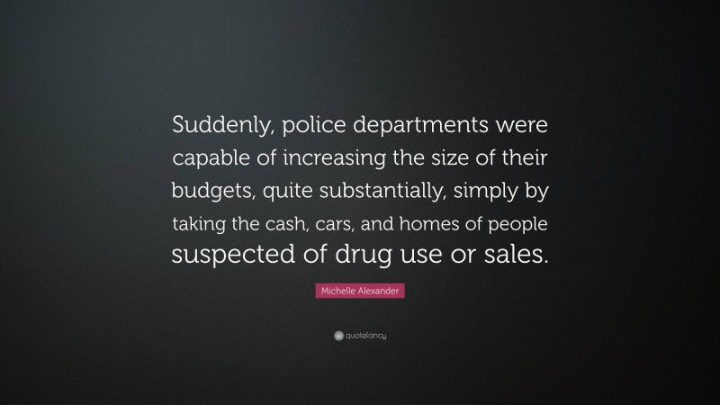 Michelle Alexander Quote: “Suddenly, police departments were capable of increasing the size of their budgets, quite substantially, simply by taking the cash, cars, and homes of people suspected of drug use or sales.”