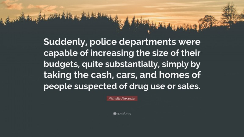 Michelle Alexander Quote: “Suddenly, police departments were capable of increasing the size of their budgets, quite substantially, simply by taking the cash, cars, and homes of people suspected of drug use or sales.”