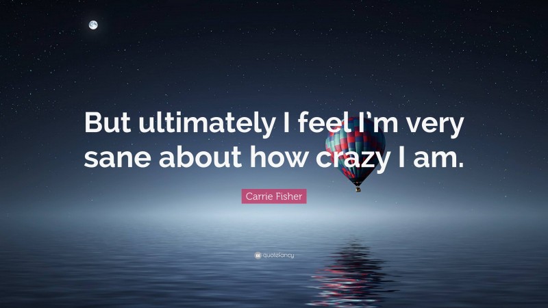 Carrie Fisher Quote: “But ultimately I feel I’m very sane about how crazy I am.”