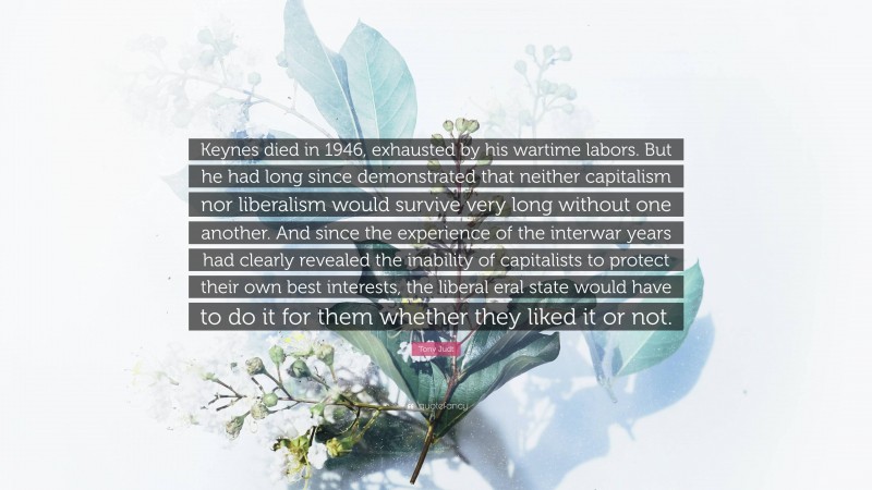 Tony Judt Quote: “Keynes died in 1946, exhausted by his wartime labors. But he had long since demonstrated that neither capitalism nor liberalism would survive very long without one another. And since the experience of the interwar years had clearly revealed the inability of capitalists to protect their own best interests, the liberal eral state would have to do it for them whether they liked it or not.”