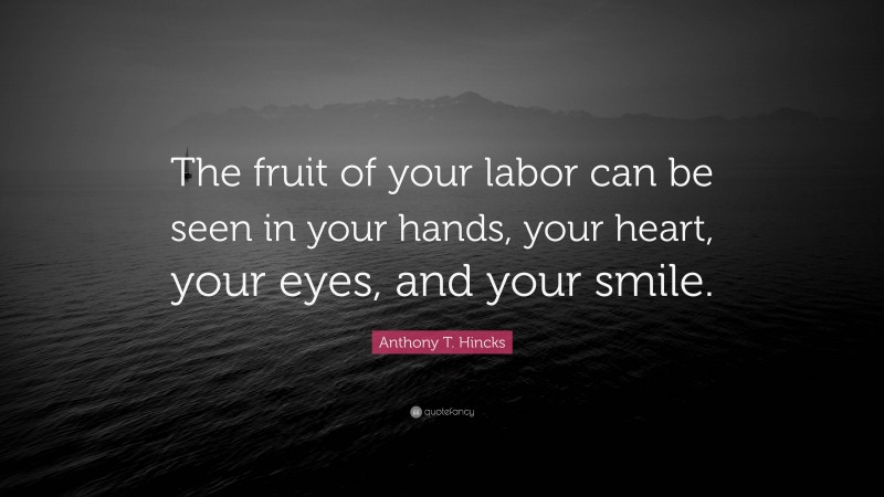 Anthony T. Hincks Quote: “The fruit of your labor can be seen in your hands, your heart, your eyes, and your smile.”