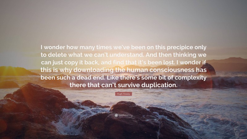 Hugh Howey Quote: “I wonder how many times we’ve been on this precipice only to delete what we can’t understand. And then thinking we can just copy it back, and find that it’s been lost. I wonder if this is why downloading the human consciousness has been such a dead end. Like there’s some bit of complexity there that can’t survive duplication.”