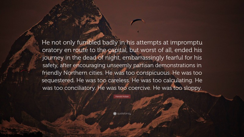 Harold Holzer Quote: “He not only fumbled badly in his attempts at impromptu oratory en route to the capital, but worst of all, ended his journey in the dead of night, embarrassingly fearful for his safety, after encouraging unseemly partisan demonstrations in friendly Northern cities. He was too conspicuous. He was too sequestered. He was too careless. He was too calculating. He was too conciliatory. He was too coercive. He was too sloppy.”