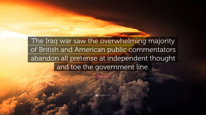 Tony Judt Quote: “The Iraq war saw the overwhelming majority of British and American public commentators abandon all pretense at independent thought and toe the government line.”