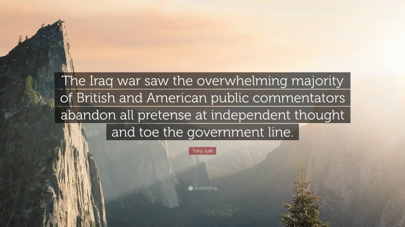 Tony Judt Quote: “The Iraq war saw the overwhelming majority of British and American public commentators abandon all pretense at independent thought and toe the government line.”