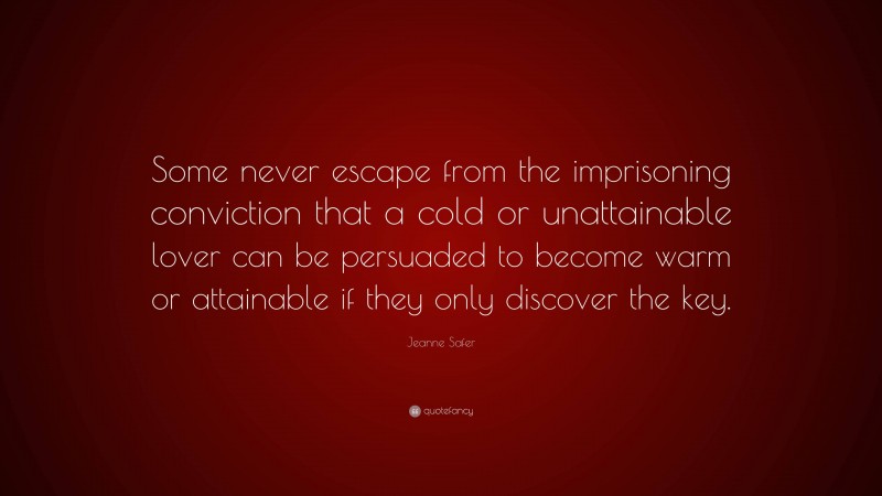 Jeanne Safer Quote: “Some never escape from the imprisoning conviction that a cold or unattainable lover can be persuaded to become warm or attainable if they only discover the key.”