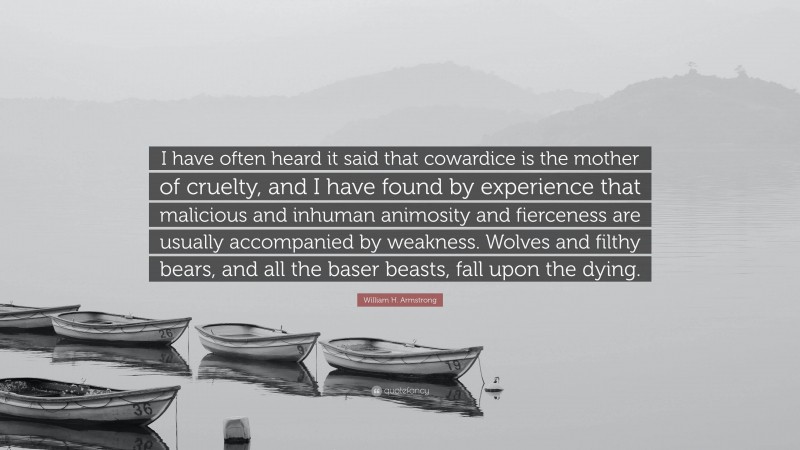 William H. Armstrong Quote: “I have often heard it said that cowardice is the mother of cruelty, and I have found by experience that malicious and inhuman animosity and fierceness are usually accompanied by weakness. Wolves and filthy bears, and all the baser beasts, fall upon the dying.”