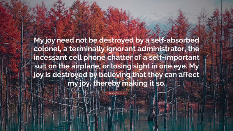 Natalie Sudman Quote: “My joy need not be destroyed by a self-absorbed colonel, a terminally ignorant administrator, the incessant cell phone chatter of a self-important suit on the airplane, or losing sight in one eye. My joy is destroyed by believing that they can affect my joy, thereby making it so.”