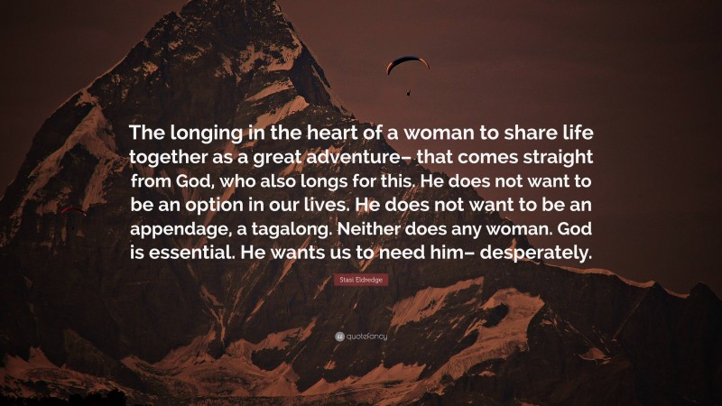 Stasi Eldredge Quote: “The longing in the heart of a woman to share life together as a great adventure– that comes straight from God, who also longs for this. He does not want to be an option in our lives. He does not want to be an appendage, a tagalong. Neither does any woman. God is essential. He wants us to need him– desperately.”