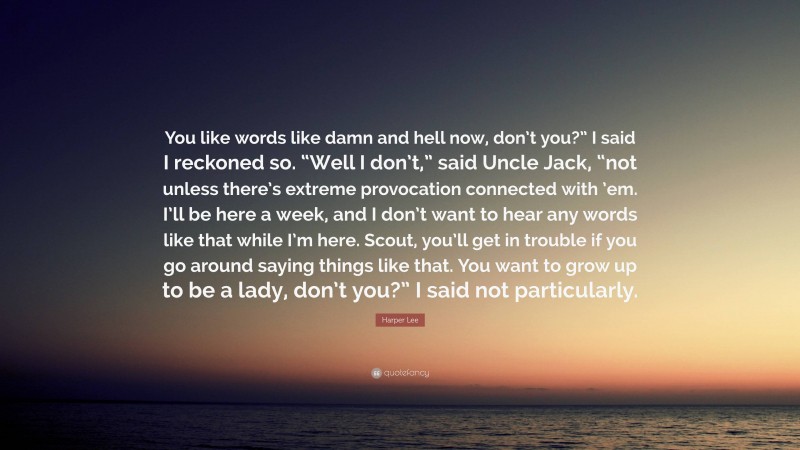 Harper Lee Quote: “You like words like damn and hell now, don’t you?” I said I reckoned so. “Well I don’t,” said Uncle Jack, “not unless there’s extreme provocation connected with ’em. I’ll be here a week, and I don’t want to hear any words like that while I’m here. Scout, you’ll get in trouble if you go around saying things like that. You want to grow up to be a lady, don’t you?” I said not particularly.”
