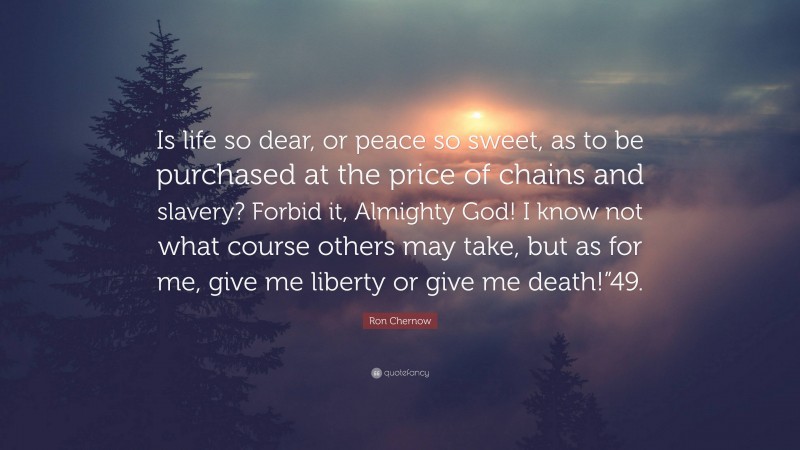 Ron Chernow Quote: “Is life so dear, or peace so sweet, as to be purchased at the price of chains and slavery? Forbid it, Almighty God! I know not what course others may take, but as for me, give me liberty or give me death!”49.”