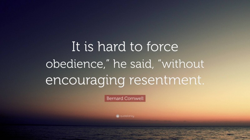 Bernard Cornwell Quote: “It is hard to force obedience,” he said, “without encouraging resentment.”