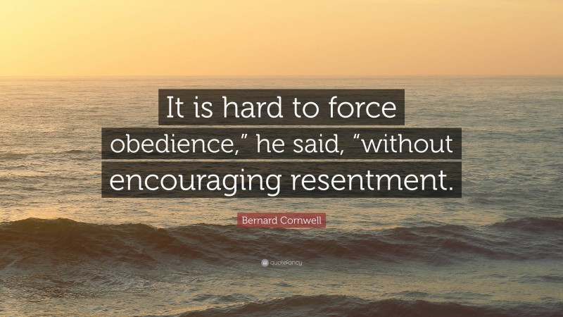 Bernard Cornwell Quote: “It is hard to force obedience,” he said, “without encouraging resentment.”