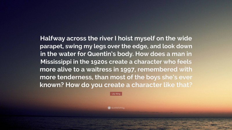 Lily King Quote: “Halfway across the river I hoist myself on the wide parapet, swing my legs over the edge, and look down in the water for Quentin’s body. How does a man in Mississippi in the 1920s create a character who feels more alive to a waitress in 1997, remembered with more tenderness, than most of the boys she’s ever known? How do you create a character like that?”