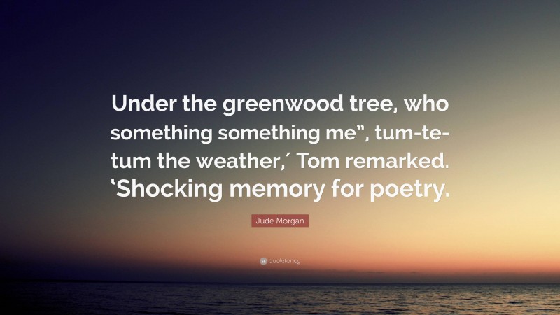 Jude Morgan Quote: “Under the greenwood tree, who something something me”, tum-te-tum the weather,′ Tom remarked. ‘Shocking memory for poetry.”