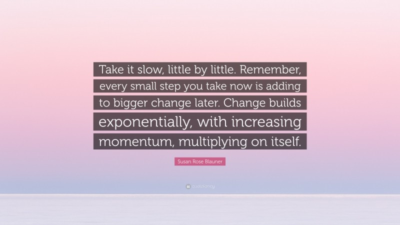 Susan Rose Blauner Quote: “Take it slow, little by little. Remember, every small step you take now is adding to bigger change later. Change builds exponentially, with increasing momentum, multiplying on itself.”