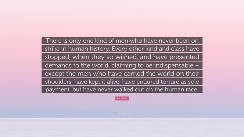 Ayn Rand Quote: “There is only one kind of men who have never been on strike in human history. Every other kind and class have stopped, when they so wished, and have presented demands to the world, claiming to be indispensable – except the men who have carried the world on their shoulders, have kept it alive, have endured torture as sole payment, but have never walked out on the human race.”
