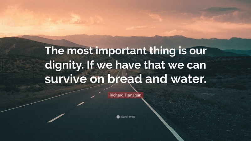 Richard Flanagan Quote: “The most important thing is our dignity. If we have that we can survive on bread and water.”