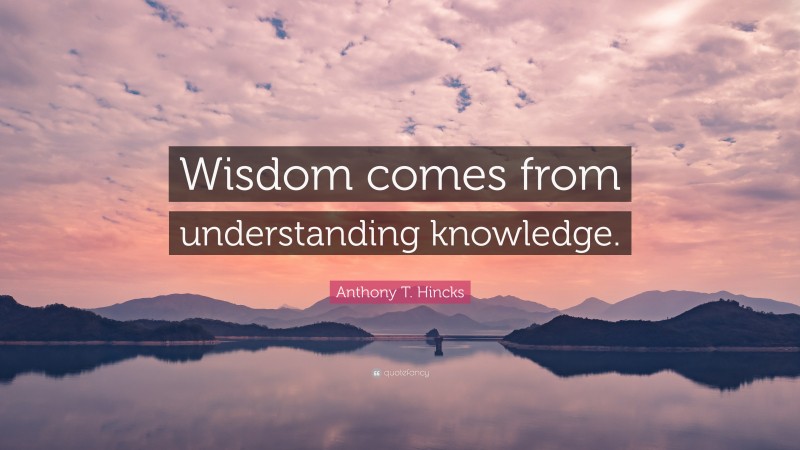 Anthony T. Hincks Quote: “Wisdom comes from understanding knowledge.”