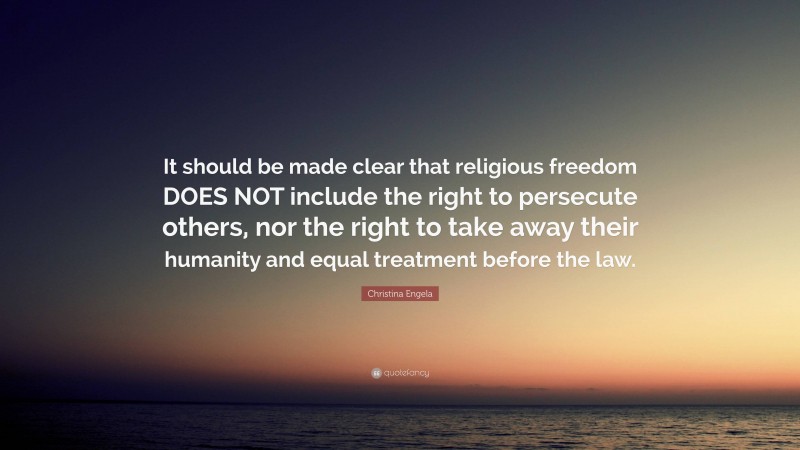 Christina Engela Quote: “It should be made clear that religious freedom DOES NOT include the right to persecute others, nor the right to take away their humanity and equal treatment before the law.”