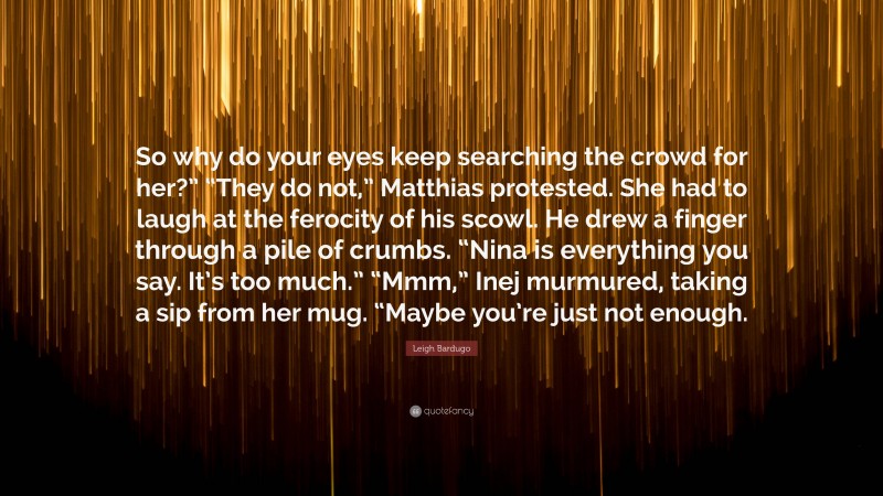 Leigh Bardugo Quote: “So why do your eyes keep searching the crowd for her?” “They do not,” Matthias protested. She had to laugh at the ferocity of his scowl. He drew a finger through a pile of crumbs. “Nina is everything you say. It’s too much.” “Mmm,” Inej murmured, taking a sip from her mug. “Maybe you’re just not enough.”