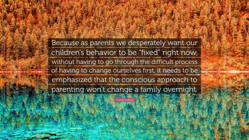Shefali Tsabary Quote: “Because as parents we desperately want our children’s behavior to be “fixed” right now, without having to go through the difficult process of having to change ourselves first, it needs to be emphasized that the conscious approach to parenting won’t change a family overnight.”