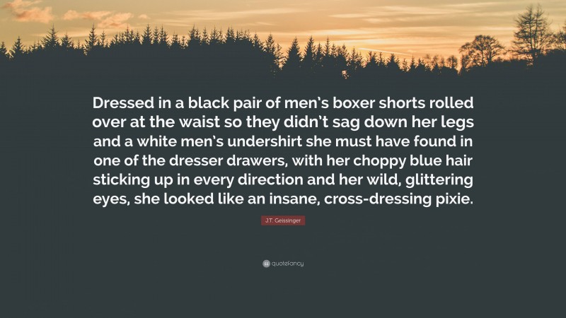 J.T. Geissinger Quote: “Dressed in a black pair of men’s boxer shorts rolled over at the waist so they didn’t sag down her legs and a white men’s undershirt she must have found in one of the dresser drawers, with her choppy blue hair sticking up in every direction and her wild, glittering eyes, she looked like an insane, cross-dressing pixie.”