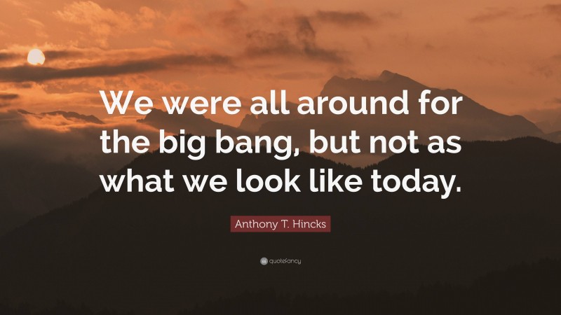 Anthony T. Hincks Quote: “We were all around for the big bang, but not as what we look like today.”