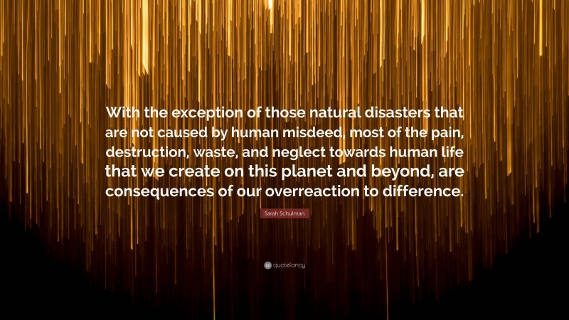 Sarah Schulman Quote: “With the exception of those natural disasters that are not caused by human misdeed, most of the pain, destruction, waste, and neglect towards human life that we create on this planet and beyond, are consequences of our overreaction to difference.”