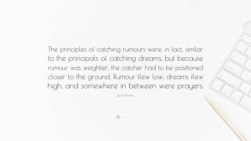 Sarah Winman Quote: “The principles of catching rumours were, in fact, similar to the principals of catching dreams, but because rumour was weightier, the catcher had to be positioned closer to the ground. Rumour flew low, dreams flew high, and somewhere in between were prayers.”