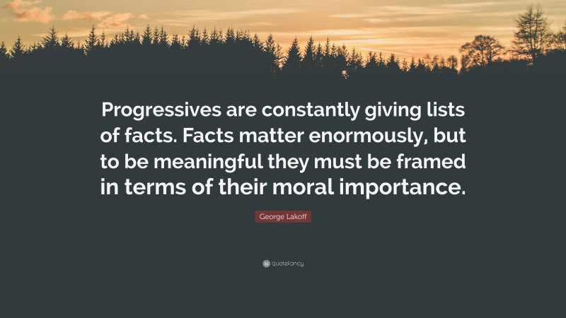 George Lakoff Quote: “Progressives are constantly giving lists of facts. Facts matter enormously, but to be meaningful they must be framed in terms of their moral importance.”