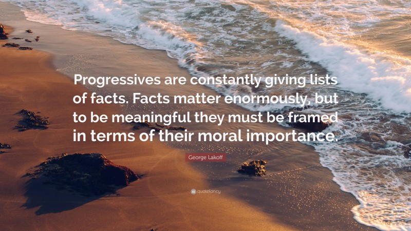 George Lakoff Quote: “Progressives are constantly giving lists of facts. Facts matter enormously, but to be meaningful they must be framed in terms of their moral importance.”