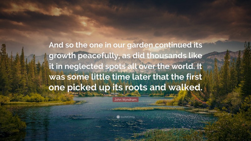 John Wyndham Quote: “And so the one in our garden continued its growth peacefully, as did thousands like it in neglected spots all over the world. It was some little time later that the first one picked up its roots and walked.”