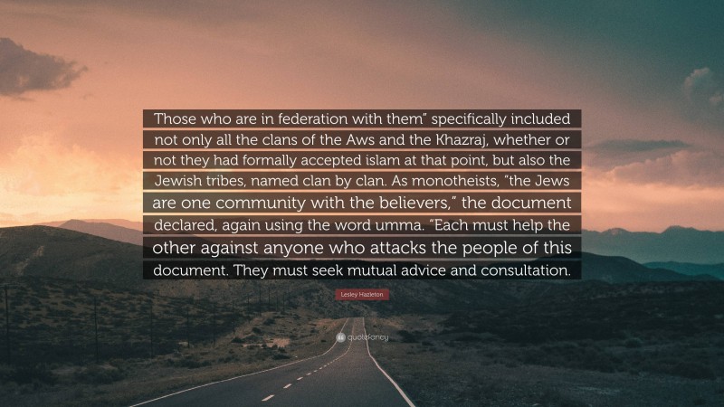 Lesley Hazleton Quote: “Those who are in federation with them” specifically included not only all the clans of the Aws and the Khazraj, whether or not they had formally accepted islam at that point, but also the Jewish tribes, named clan by clan. As monotheists, “the Jews are one community with the believers,” the document declared, again using the word umma. “Each must help the other against anyone who attacks the people of this document. They must seek mutual advice and consultation.”