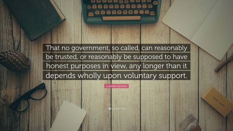 Lysander Spooner Quote: “That no government, so called, can reasonably be trusted, or reasonably be supposed to have honest purposes in view, any longer than it depends wholly upon voluntary support.”