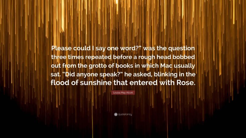 Louisa May Alcott Quote: “Please could I say one word?” was the question three times repeated before a rough head bobbed out from the grotto of books in which Mac usually sat. “Did anyone speak?” he asked, blinking in the flood of sunshine that entered with Rose.”