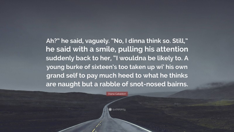 Diana Gabaldon Quote: “Ah?” he said, vaguely. “No, I dinna think so. Still,” he said with a smile, pulling his attention suddenly back to her, “I wouldna be likely to. A young burke of sixteen’s too taken up wi’ his own grand self to pay much heed to what he thinks are naught but a rabble of snot-nosed bairns.”