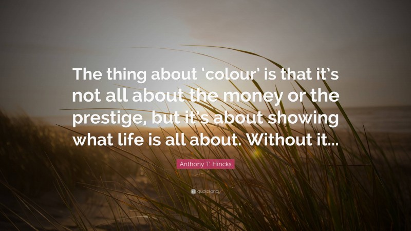 Anthony T. Hincks Quote: “The thing about ‘colour’ is that it’s not all about the money or the prestige, but it’s about showing what life is all about. Without it...”