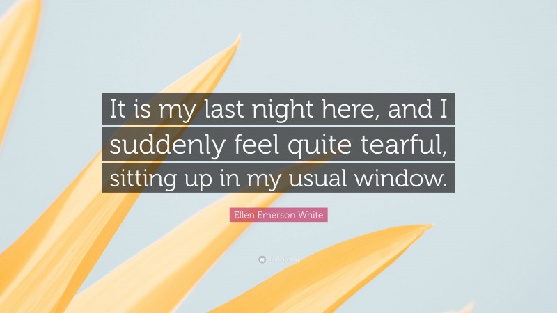 Ellen Emerson White Quote: “It is my last night here, and I suddenly feel quite tearful, sitting up in my usual window.”