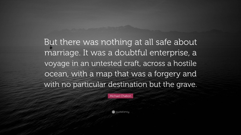 Michael Chabon Quote: “But there was nothing at all safe about marriage. It was a doubtful enterprise, a voyage in an untested craft, across a hostile ocean, with a map that was a forgery and with no particular destination but the grave.”