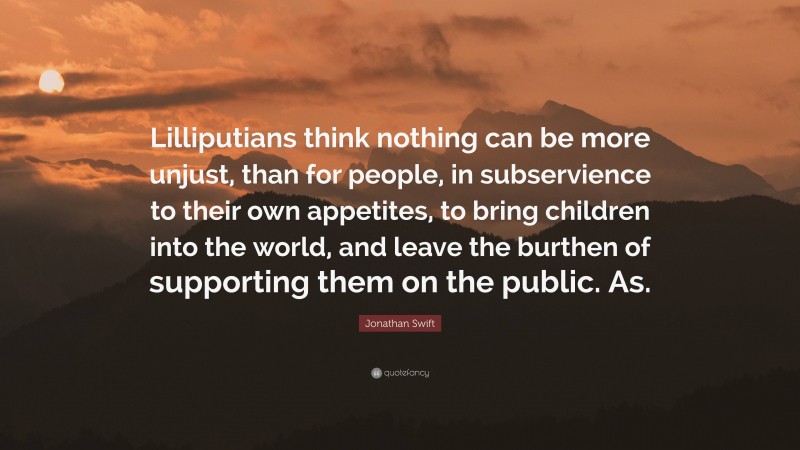 Jonathan Swift Quote: “Lilliputians think nothing can be more unjust, than for people, in subservience to their own appetites, to bring children into the world, and leave the burthen of supporting them on the public. As.”