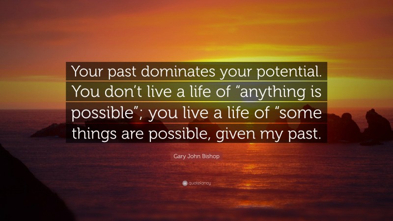 Gary John Bishop Quote: “Your past dominates your potential. You don’t live a life of “anything is possible”; you live a life of “some things are possible, given my past.”