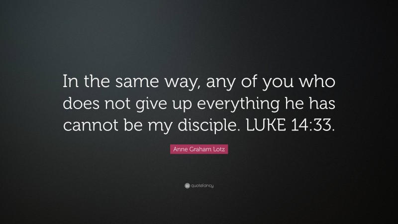 Anne Graham Lotz Quote: “In the same way, any of you who does not give up everything he has cannot be my disciple. LUKE 14:33.”