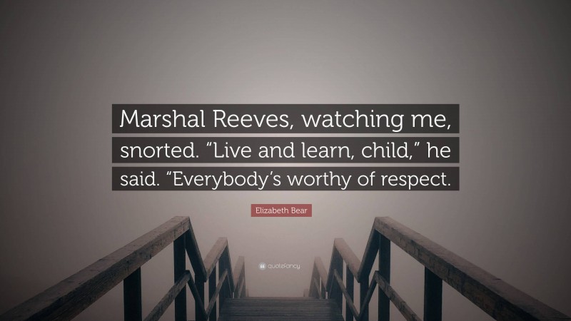 Elizabeth Bear Quote: “Marshal Reeves, watching me, snorted. “Live and learn, child,” he said. “Everybody’s worthy of respect.”