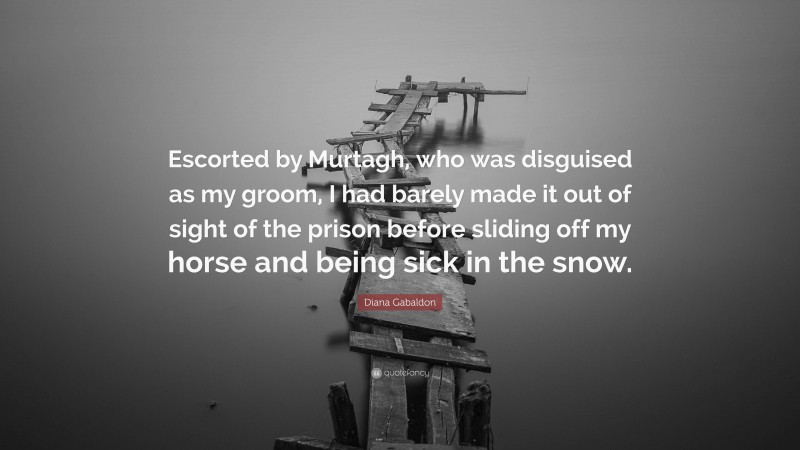 Diana Gabaldon Quote: “Escorted by Murtagh, who was disguised as my groom, I had barely made it out of sight of the prison before sliding off my horse and being sick in the snow.”