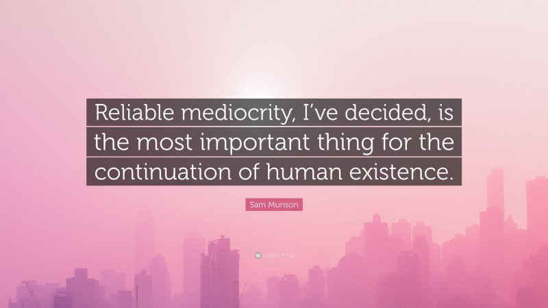 Sam Munson Quote: “Reliable mediocrity, I’ve decided, is the most important thing for the continuation of human existence.”
