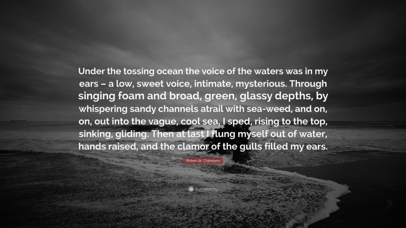 Robert W. Chambers Quote: “Under the tossing ocean the voice of the waters was in my ears – a low, sweet voice, intimate, mysterious. Through singing foam and broad, green, glassy depths, by whispering sandy channels atrail with sea-weed, and on, on, out into the vague, cool sea, I sped, rising to the top, sinking, gliding. Then at last I flung myself out of water, hands raised, and the clamor of the gulls filled my ears.”