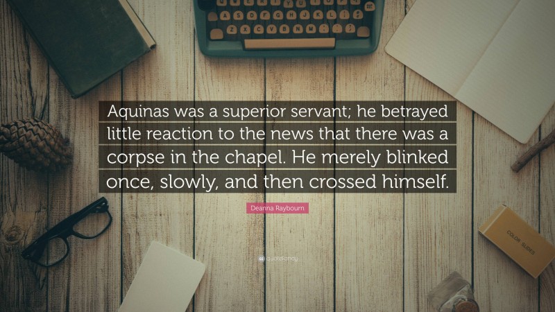 Deanna Raybourn Quote: “Aquinas was a superior servant; he betrayed little reaction to the news that there was a corpse in the chapel. He merely blinked once, slowly, and then crossed himself.”