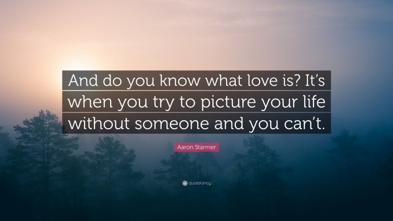 Aaron Starmer Quote: “And do you know what love is? It’s when you try to picture your life without someone and you can’t.”