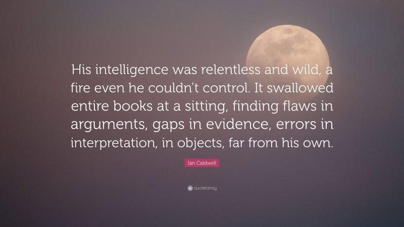 Ian Caldwell Quote: “His intelligence was relentless and wild, a fire even he couldn’t control. It swallowed entire books at a sitting, finding flaws in arguments, gaps in evidence, errors in interpretation, in objects, far from his own.”